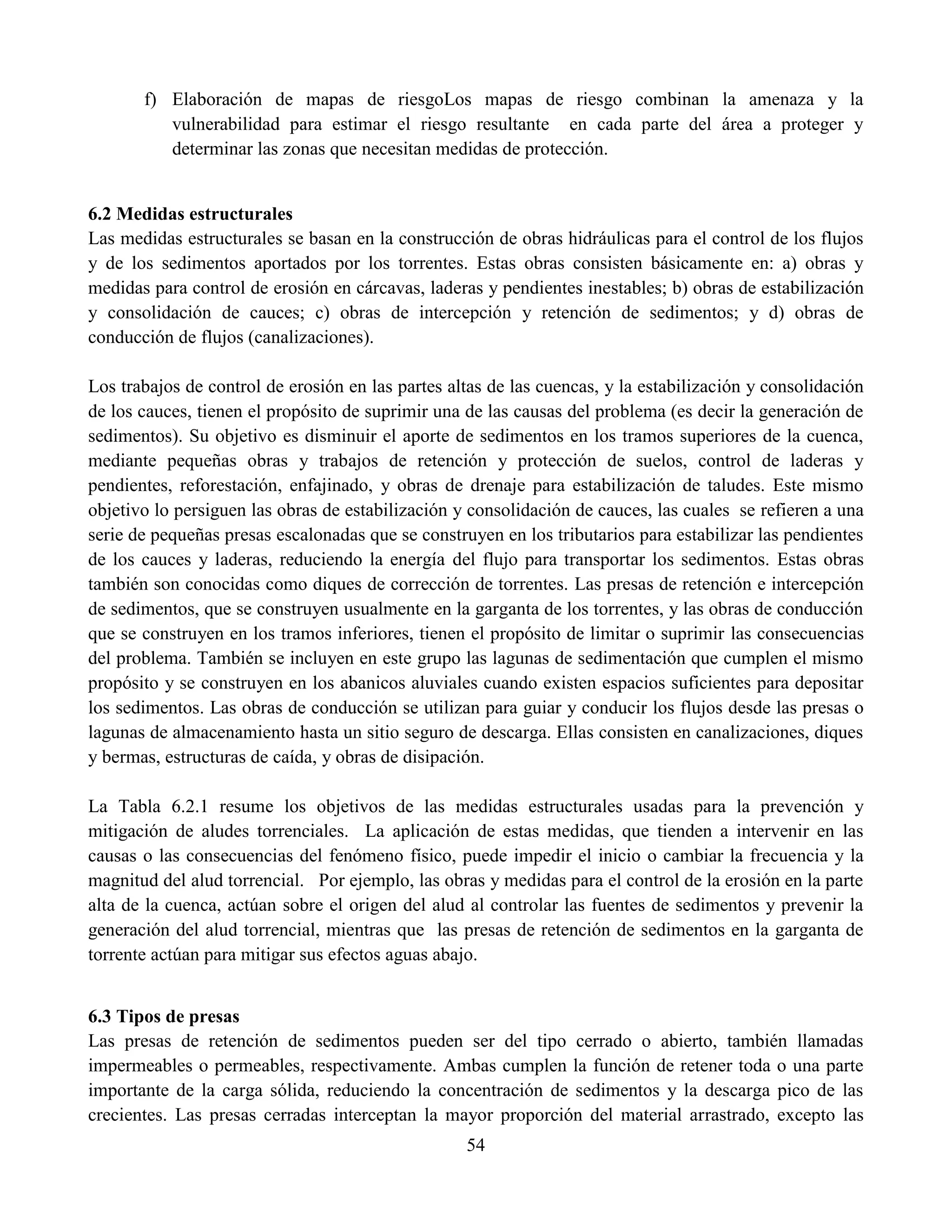 54
f) Elaboración de mapas de riesgoLos mapas de riesgo combinan la amenaza y la
vulnerabilidad para estimar el riesgo resultante en cada parte del área a proteger y
determinar las zonas que necesitan medidas de protección.
6.2 Medidas estructurales
Las medidas estructurales se basan en la construcción de obras hidráulicas para el control de los flujos
y de los sedimentos aportados por los torrentes. Estas obras consisten básicamente en: a) obras y
medidas para control de erosión en cárcavas, laderas y pendientes inestables; b) obras de estabilización
y consolidación de cauces; c) obras de intercepción y retención de sedimentos; y d) obras de
conducción de flujos (canalizaciones).
Los trabajos de control de erosión en las partes altas de las cuencas, y la estabilización y consolidación
de los cauces, tienen el propósito de suprimir una de las causas del problema (es decir la generación de
sedimentos). Su objetivo es disminuir el aporte de sedimentos en los tramos superiores de la cuenca,
mediante pequeñas obras y trabajos de retención y protección de suelos, control de laderas y
pendientes, reforestación, enfajinado, y obras de drenaje para estabilización de taludes. Este mismo
objetivo lo persiguen las obras de estabilización y consolidación de cauces, las cuales se refieren a una
serie de pequeñas presas escalonadas que se construyen en los tributarios para estabilizar las pendientes
de los cauces y laderas, reduciendo la energía del flujo para transportar los sedimentos. Estas obras
también son conocidas como diques de corrección de torrentes. Las presas de retención e intercepción
de sedimentos, que se construyen usualmente en la garganta de los torrentes, y las obras de conducción
que se construyen en los tramos inferiores, tienen el propósito de limitar o suprimir las consecuencias
del problema. También se incluyen en este grupo las lagunas de sedimentación que cumplen el mismo
propósito y se construyen en los abanicos aluviales cuando existen espacios suficientes para depositar
los sedimentos. Las obras de conducción se utilizan para guiar y conducir los flujos desde las presas o
lagunas de almacenamiento hasta un sitio seguro de descarga. Ellas consisten en canalizaciones, diques
y bermas, estructuras de caída, y obras de disipación.
La Tabla 6.2.1 resume los objetivos de las medidas estructurales usadas para la prevención y
mitigación de aludes torrenciales. La aplicación de estas medidas, que tienden a intervenir en las
causas o las consecuencias del fenómeno físico, puede impedir el inicio o cambiar la frecuencia y la
magnitud del alud torrencial. Por ejemplo, las obras y medidas para el control de la erosión en la parte
alta de la cuenca, actúan sobre el origen del alud al controlar las fuentes de sedimentos y prevenir la
generación del alud torrencial, mientras que las presas de retención de sedimentos en la garganta de
torrente actúan para mitigar sus efectos aguas abajo.
6.3 Tipos de presas
Las presas de retención de sedimentos pueden ser del tipo cerrado o abierto, también llamadas
impermeables o permeables, respectivamente. Ambas cumplen la función de retener toda o una parte
importante de la carga sólida, reduciendo la concentración de sedimentos y la descarga pico de las
crecientes. Las presas cerradas interceptan la mayor proporción del material arrastrado, excepto las
 