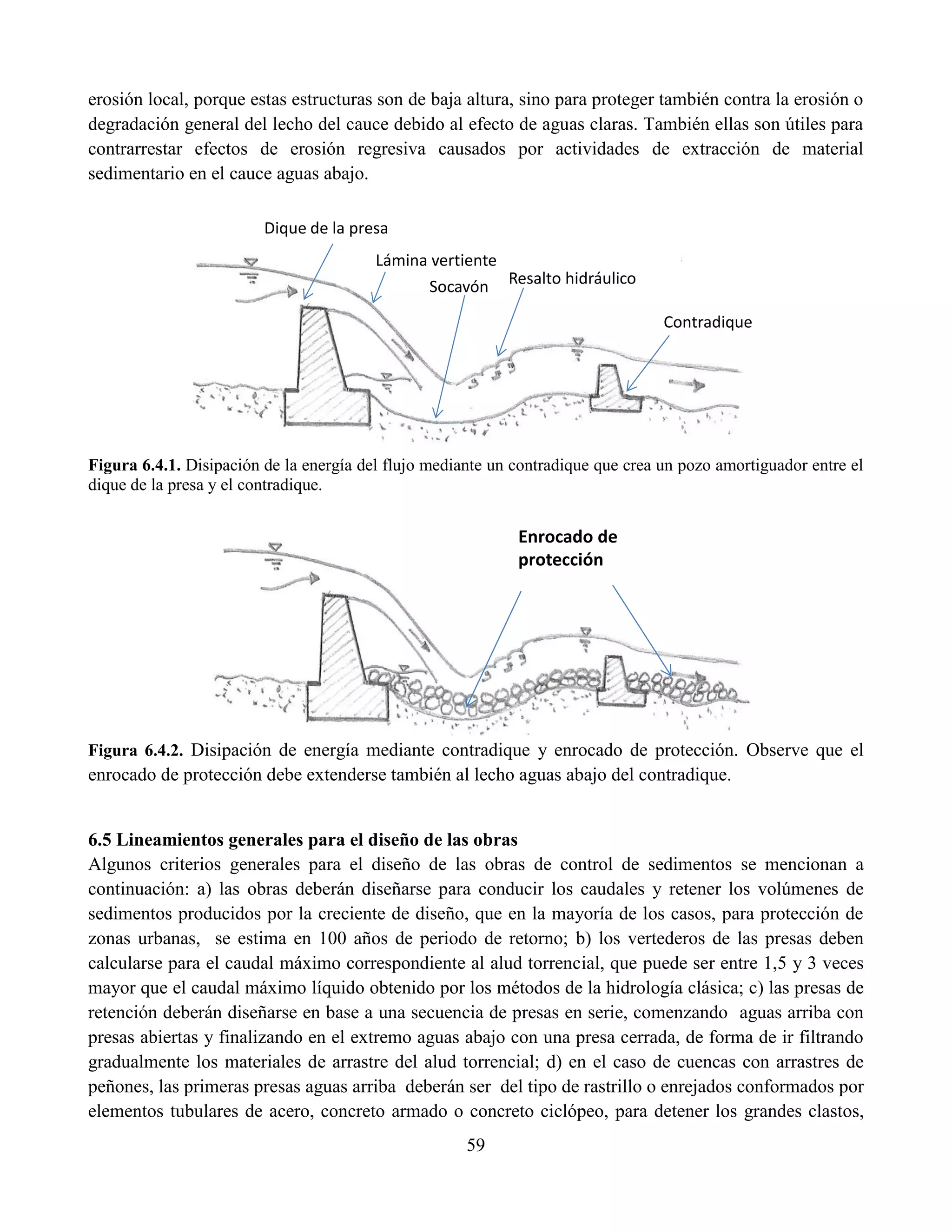 59
erosión local, porque estas estructuras son de baja altura, sino para proteger también contra la erosión o
degradación general del lecho del cauce debido al efecto de aguas claras. También ellas son útiles para
contrarrestar efectos de erosión regresiva causados por actividades de extracción de material
sedimentario en el cauce aguas abajo.
Figura 6.4.1. Disipación de la energía del flujo mediante un contradique que crea un pozo amortiguador entre el
dique de la presa y el contradique.
Figura 6.4.2. Disipación de energía mediante contradique y enrocado de protección. Observe que el
enrocado de protección debe extenderse también al lecho aguas abajo del contradique.
6.5 Lineamientos generales para el diseño de las obras
Algunos criterios generales para el diseño de las obras de control de sedimentos se mencionan a
continuación: a) las obras deberán diseñarse para conducir los caudales y retener los volúmenes de
sedimentos producidos por la creciente de diseño, que en la mayoría de los casos, para protección de
zonas urbanas, se estima en 100 años de periodo de retorno; b) los vertederos de las presas deben
calcularse para el caudal máximo correspondiente al alud torrencial, que puede ser entre 1,5 y 3 veces
mayor que el caudal máximo líquido obtenido por los métodos de la hidrología clásica; c) las presas de
retención deberán diseñarse en base a una secuencia de presas en serie, comenzando aguas arriba con
presas abiertas y finalizando en el extremo aguas abajo con una presa cerrada, de forma de ir filtrando
gradualmente los materiales de arrastre del alud torrencial; d) en el caso de cuencas con arrastres de
peñones, las primeras presas aguas arriba deberán ser del tipo de rastrillo o enrejados conformados por
elementos tubulares de acero, concreto armado o concreto ciclópeo, para detener los grandes clastos,
Lámina vertiente
Resalto hidráulico
Contradique
Dique de la presa
Socavón
Enrocado de
protección
 