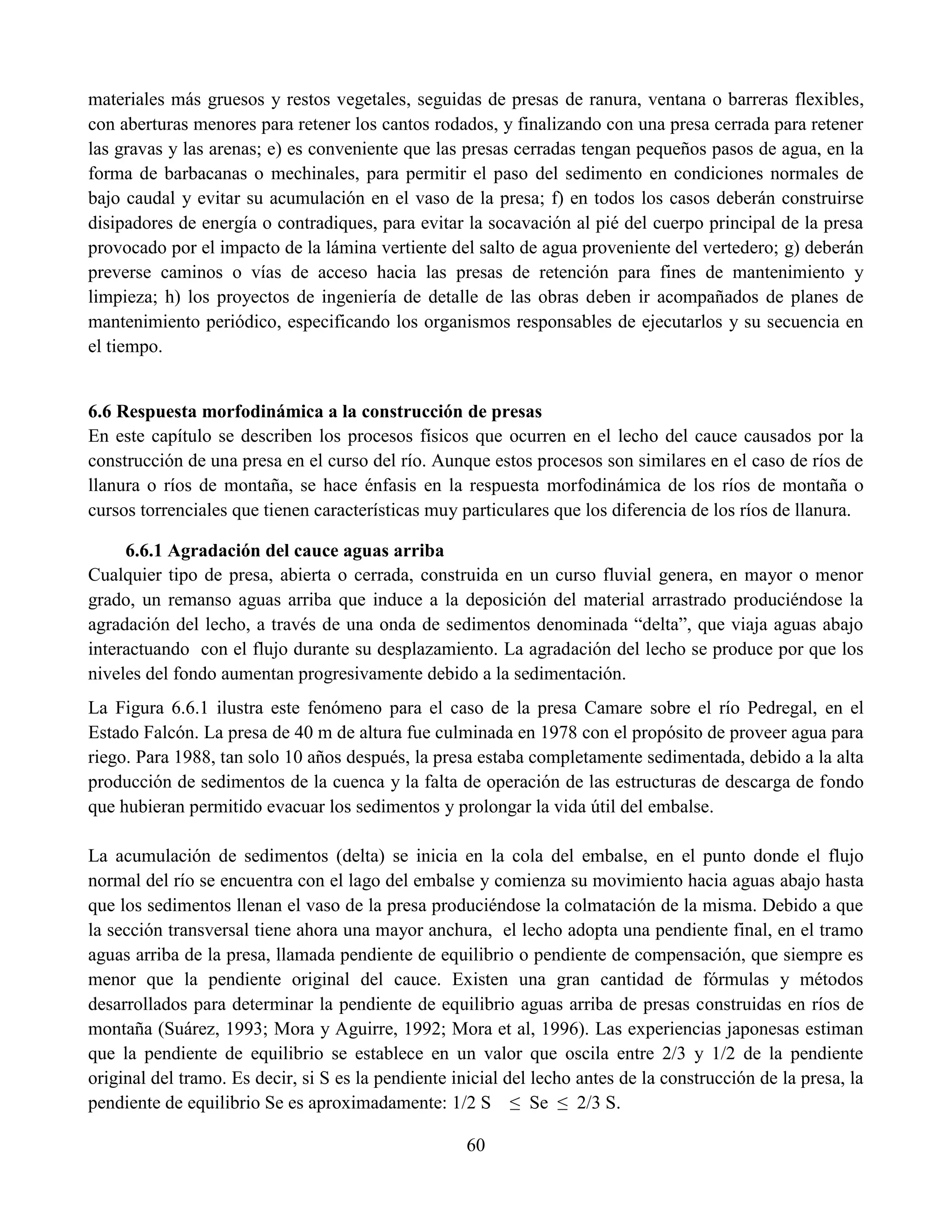 60
materiales más gruesos y restos vegetales, seguidas de presas de ranura, ventana o barreras flexibles,
con aberturas menores para retener los cantos rodados, y finalizando con una presa cerrada para retener
las gravas y las arenas; e) es conveniente que las presas cerradas tengan pequeños pasos de agua, en la
forma de barbacanas o mechinales, para permitir el paso del sedimento en condiciones normales de
bajo caudal y evitar su acumulación en el vaso de la presa; f) en todos los casos deberán construirse
disipadores de energía o contradiques, para evitar la socavación al pié del cuerpo principal de la presa
provocado por el impacto de la lámina vertiente del salto de agua proveniente del vertedero; g) deberán
preverse caminos o vías de acceso hacia las presas de retención para fines de mantenimiento y
limpieza; h) los proyectos de ingeniería de detalle de las obras deben ir acompañados de planes de
mantenimiento periódico, especificando los organismos responsables de ejecutarlos y su secuencia en
el tiempo.
6.6 Respuesta morfodinámica a la construcción de presas
En este capítulo se describen los procesos físicos que ocurren en el lecho del cauce causados por la
construcción de una presa en el curso del río. Aunque estos procesos son similares en el caso de ríos de
llanura o ríos de montaña, se hace énfasis en la respuesta morfodinámica de los ríos de montaña o
cursos torrenciales que tienen características muy particulares que los diferencia de los ríos de llanura.
6.6.1 Agradación del cauce aguas arriba
Cualquier tipo de presa, abierta o cerrada, construida en un curso fluvial genera, en mayor o menor
grado, un remanso aguas arriba que induce a la deposición del material arrastrado produciéndose la
agradación del lecho, a través de una onda de sedimentos denominada “delta”, que viaja aguas abajo
interactuando con el flujo durante su desplazamiento. La agradación del lecho se produce por que los
niveles del fondo aumentan progresivamente debido a la sedimentación.
La Figura 6.6.1 ilustra este fenómeno para el caso de la presa Camare sobre el río Pedregal, en el
Estado Falcón. La presa de 40 m de altura fue culminada en 1978 con el propósito de proveer agua para
riego. Para 1988, tan solo 10 años después, la presa estaba completamente sedimentada, debido a la alta
producción de sedimentos de la cuenca y la falta de operación de las estructuras de descarga de fondo
que hubieran permitido evacuar los sedimentos y prolongar la vida útil del embalse.
La acumulación de sedimentos (delta) se inicia en la cola del embalse, en el punto donde el flujo
normal del río se encuentra con el lago del embalse y comienza su movimiento hacia aguas abajo hasta
que los sedimentos llenan el vaso de la presa produciéndose la colmatación de la misma. Debido a que
la sección transversal tiene ahora una mayor anchura, el lecho adopta una pendiente final, en el tramo
aguas arriba de la presa, llamada pendiente de equilibrio o pendiente de compensación, que siempre es
menor que la pendiente original del cauce. Existen una gran cantidad de fórmulas y métodos
desarrollados para determinar la pendiente de equilibrio aguas arriba de presas construidas en ríos de
montaña (Suárez, 1993; Mora y Aguirre, 1992; Mora et al, 1996). Las experiencias japonesas estiman
que la pendiente de equilibrio se establece en un valor que oscila entre 2/3 y 1/2 de la pendiente
original del tramo. Es decir, si S es la pendiente inicial del lecho antes de la construcción de la presa, la
pendiente de equilibrio Se es aproximadamente: 1/2 S ≤ Se ≤ 2/3 S.
 