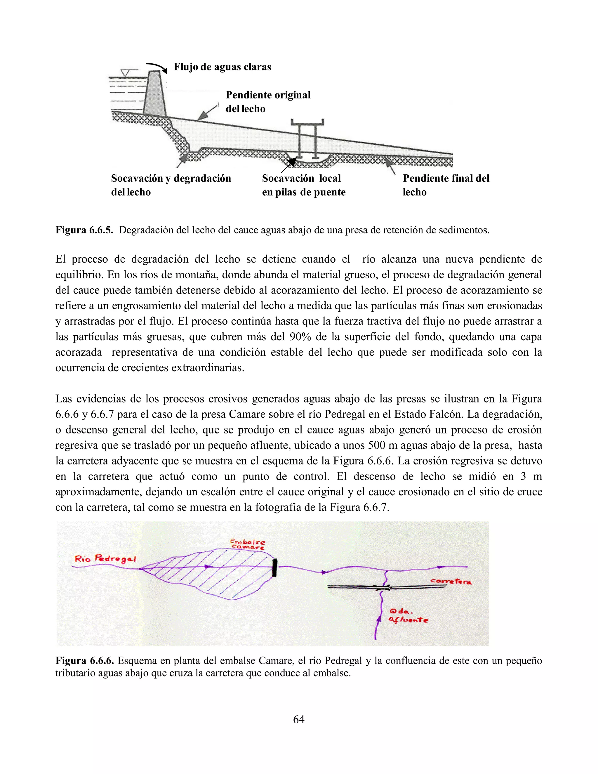64
Figura 6.6.5. Degradación del lecho del cauce aguas abajo de una presa de retención de sedimentos.
El proceso de degradación del lecho se detiene cuando el río alcanza una nueva pendiente de
equilibrio. En los ríos de montaña, donde abunda el material grueso, el proceso de degradación general
del cauce puede también detenerse debido al acorazamiento del lecho. El proceso de acorazamiento se
refiere a un engrosamiento del material del lecho a medida que las partículas más finas son erosionadas
y arrastradas por el flujo. El proceso continúa hasta que la fuerza tractiva del flujo no puede arrastrar a
las partículas más gruesas, que cubren más del 90% de la superficie del fondo, quedando una capa
acorazada representativa de una condición estable del lecho que puede ser modificada solo con la
ocurrencia de crecientes extraordinarias.
Las evidencias de los procesos erosivos generados aguas abajo de las presas se ilustran en la Figura
6.6.6 y 6.6.7 para el caso de la presa Camare sobre el río Pedregal en el Estado Falcón. La degradación,
o descenso general del lecho, que se produjo en el cauce aguas abajo generó un proceso de erosión
regresiva que se trasladó por un pequeño afluente, ubicado a unos 500 m aguas abajo de la presa, hasta
la carretera adyacente que se muestra en el esquema de la Figura 6.6.6. La erosión regresiva se detuvo
en la carretera que actuó como un punto de control. El descenso de lecho se midió en 3 m
aproximadamente, dejando un escalón entre el cauce original y el cauce erosionado en el sitio de cruce
con la carretera, tal como se muestra en la fotografía de la Figura 6.6.7.
Figura 6.6.6. Esquema en planta del embalse Camare, el río Pedregal y la confluencia de este con un pequeño
tributario aguas abajo que cruza la carretera que conduce al embalse.
Socavación y degradación
del lecho
Socavación local
en pilas de puente
Pendiente final del
lecho
Pendiente original
del lecho
Flujo de aguas claras
 