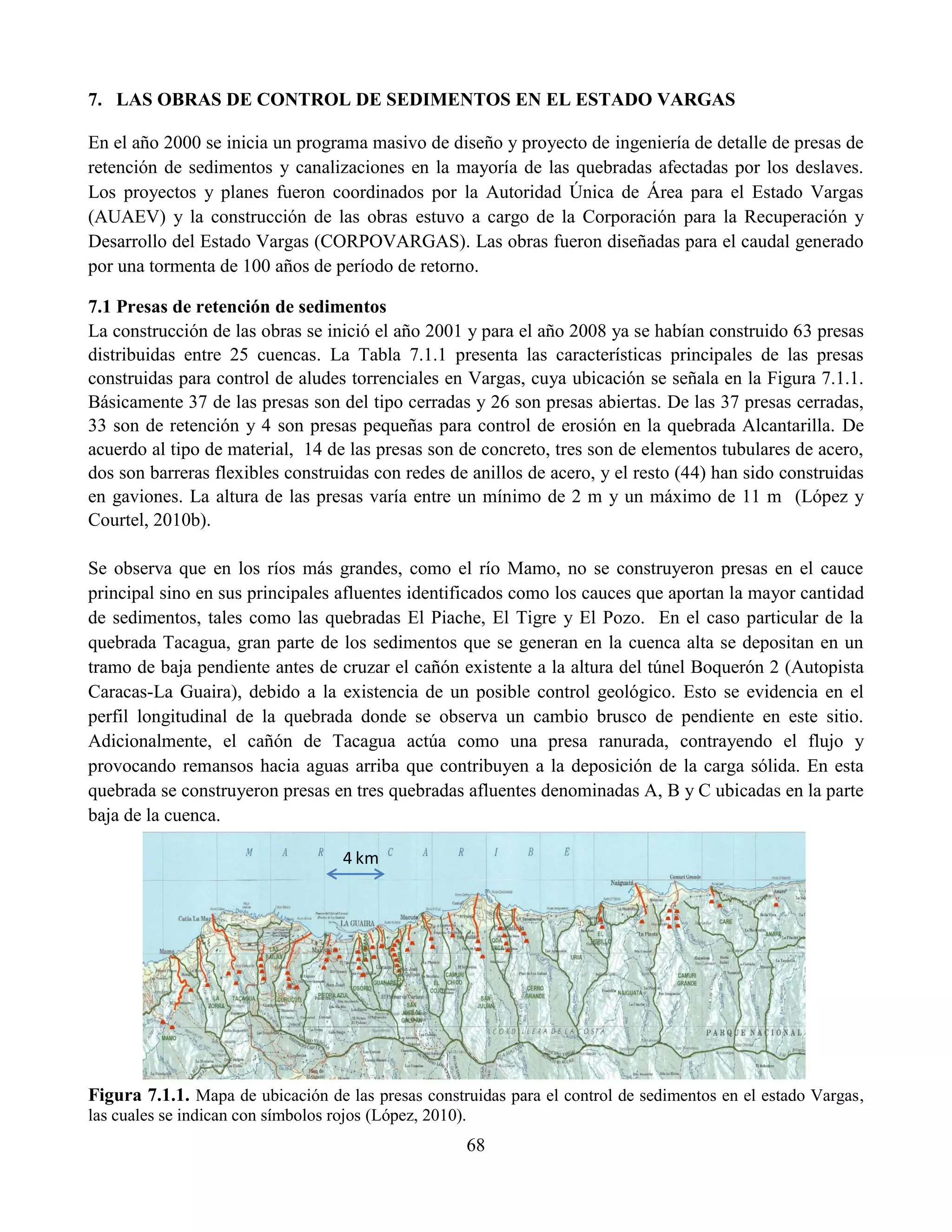 68
7. LAS OBRAS DE CONTROL DE SEDIMENTOS EN EL ESTADO VARGAS
En el año 2000 se inicia un programa masivo de diseño y proyecto de ingeniería de detalle de presas de
retención de sedimentos y canalizaciones en la mayoría de las quebradas afectadas por los deslaves.
Los proyectos y planes fueron coordinados por la Autoridad Única de Área para el Estado Vargas
(AUAEV) y la construcción de las obras estuvo a cargo de la Corporación para la Recuperación y
Desarrollo del Estado Vargas (CORPOVARGAS). Las obras fueron diseñadas para el caudal generado
por una tormenta de 100 años de período de retorno.
7.1 Presas de retención de sedimentos
La construcción de las obras se inició el año 2001 y para el año 2008 ya se habían construido 63 presas
distribuidas entre 25 cuencas. La Tabla 7.1.1 presenta las características principales de las presas
construidas para control de aludes torrenciales en Vargas, cuya ubicación se señala en la Figura 7.1.1.
Básicamente 37 de las presas son del tipo cerradas y 26 son presas abiertas. De las 37 presas cerradas,
33 son de retención y 4 son presas pequeñas para control de erosión en la quebrada Alcantarilla. De
acuerdo al tipo de material, 14 de las presas son de concreto, tres son de elementos tubulares de acero,
dos son barreras flexibles construidas con redes de anillos de acero, y el resto (44) han sido construidas
en gaviones. La altura de las presas varía entre un mínimo de 2 m y un máximo de 11 m (López y
Courtel, 2010b).
Se observa que en los ríos más grandes, como el río Mamo, no se construyeron presas en el cauce
principal sino en sus principales afluentes identificados como los cauces que aportan la mayor cantidad
de sedimentos, tales como las quebradas El Piache, El Tigre y El Pozo. En el caso particular de la
quebrada Tacagua, gran parte de los sedimentos que se generan en la cuenca alta se depositan en un
tramo de baja pendiente antes de cruzar el cañón existente a la altura del túnel Boquerón 2 (Autopista
Caracas-La Guaira), debido a la existencia de un posible control geológico. Esto se evidencia en el
perfil longitudinal de la quebrada donde se observa un cambio brusco de pendiente en este sitio.
Adicionalmente, el cañón de Tacagua actúa como una presa ranurada, contrayendo el flujo y
provocando remansos hacia aguas arriba que contribuyen a la deposición de la carga sólida. En esta
quebrada se construyeron presas en tres quebradas afluentes denominadas A, B y C ubicadas en la parte
baja de la cuenca.
Figura 7.1.1. Mapa de ubicación de las presas construidas para el control de sedimentos en el estado Vargas,
las cuales se indican con símbolos rojos (López, 2010).
4 km
 