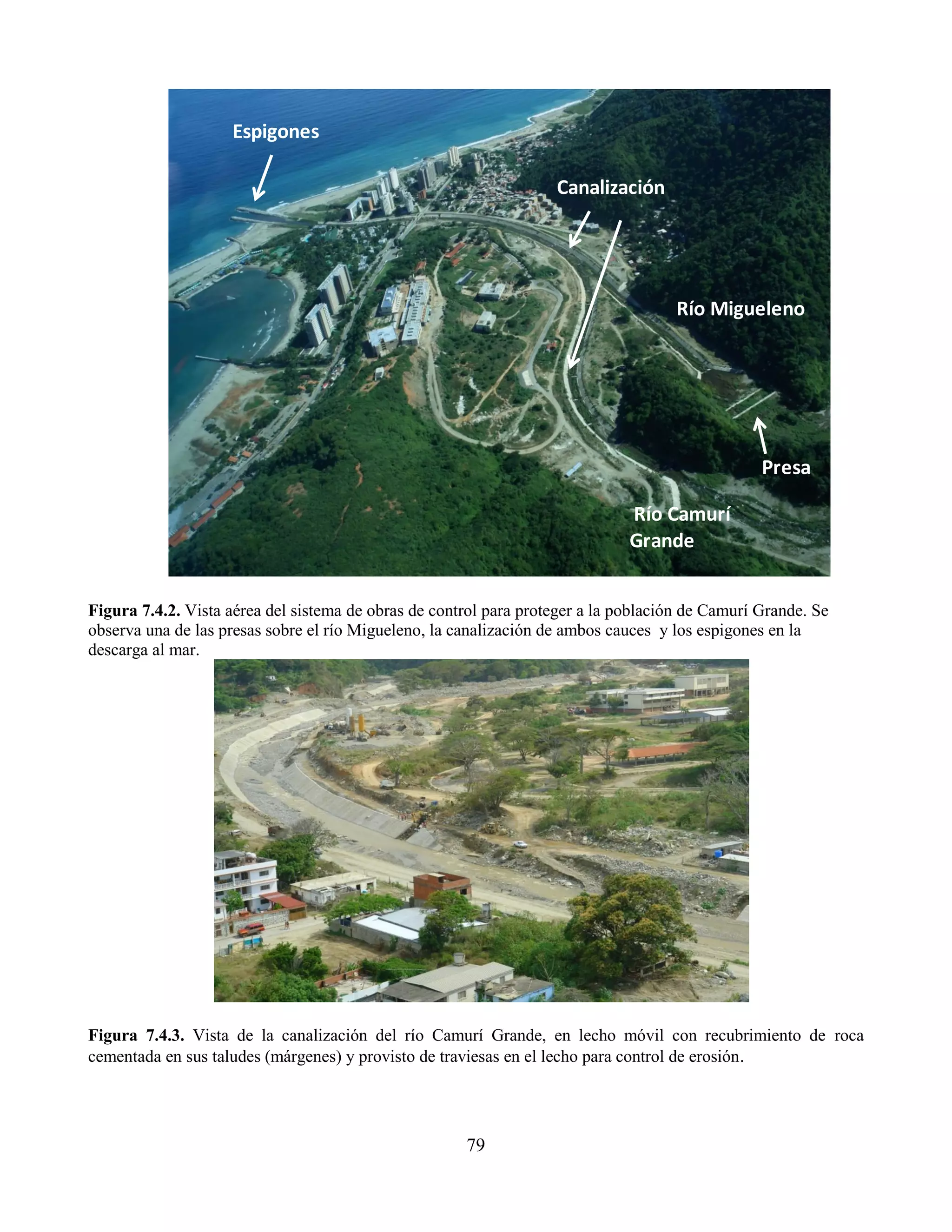 79
Figura 7.4.2. Vista aérea del sistema de obras de control para proteger a la población de Camurí Grande. Se
observa una de las presas sobre el río Migueleno, la canalización de ambos cauces y los espigones en la
descarga al mar.
Figura 7.4.3. Vista de la canalización del río Camurí Grande, en lecho móvil con recubrimiento de roca
cementada en sus taludes (márgenes) y provisto de traviesas en el lecho para control de erosión.
Río Migueleno
Río Camurí
Grande
Canalización
Espigones
Presa
 