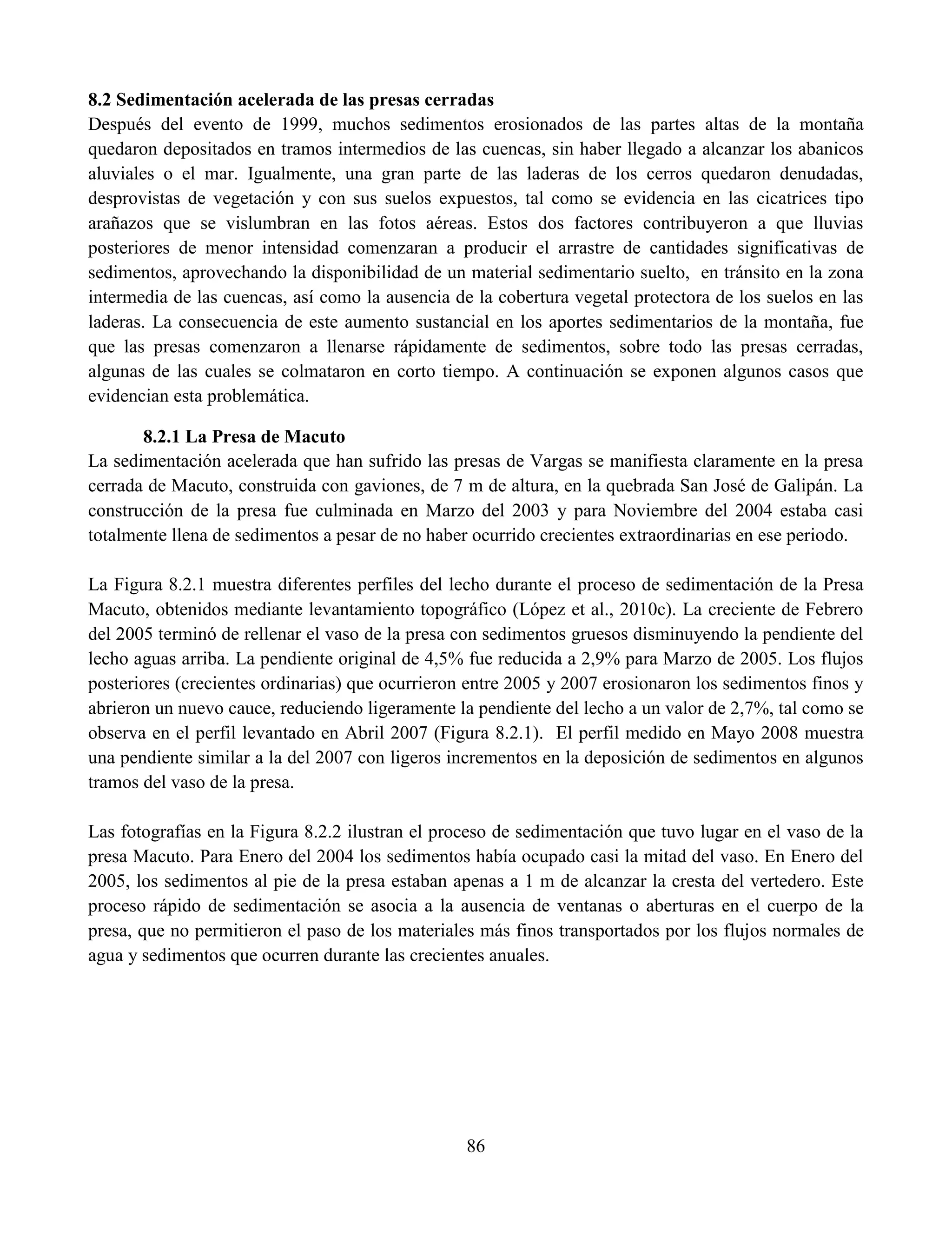 86
8.2 Sedimentación acelerada de las presas cerradas
Después del evento de 1999, muchos sedimentos erosionados de las partes altas de la montaña
quedaron depositados en tramos intermedios de las cuencas, sin haber llegado a alcanzar los abanicos
aluviales o el mar. Igualmente, una gran parte de las laderas de los cerros quedaron denudadas,
desprovistas de vegetación y con sus suelos expuestos, tal como se evidencia en las cicatrices tipo
arañazos que se vislumbran en las fotos aéreas. Estos dos factores contribuyeron a que lluvias
posteriores de menor intensidad comenzaran a producir el arrastre de cantidades significativas de
sedimentos, aprovechando la disponibilidad de un material sedimentario suelto, en tránsito en la zona
intermedia de las cuencas, así como la ausencia de la cobertura vegetal protectora de los suelos en las
laderas. La consecuencia de este aumento sustancial en los aportes sedimentarios de la montaña, fue
que las presas comenzaron a llenarse rápidamente de sedimentos, sobre todo las presas cerradas,
algunas de las cuales se colmataron en corto tiempo. A continuación se exponen algunos casos que
evidencian esta problemática.
8.2.1 La Presa de Macuto
La sedimentación acelerada que han sufrido las presas de Vargas se manifiesta claramente en la presa
cerrada de Macuto, construida con gaviones, de 7 m de altura, en la quebrada San José de Galipán. La
construcción de la presa fue culminada en Marzo del 2003 y para Noviembre del 2004 estaba casi
totalmente llena de sedimentos a pesar de no haber ocurrido crecientes extraordinarias en ese periodo.
La Figura 8.2.1 muestra diferentes perfiles del lecho durante el proceso de sedimentación de la Presa
Macuto, obtenidos mediante levantamiento topográfico (López et al., 2010c). La creciente de Febrero
del 2005 terminó de rellenar el vaso de la presa con sedimentos gruesos disminuyendo la pendiente del
lecho aguas arriba. La pendiente original de 4,5% fue reducida a 2,9% para Marzo de 2005. Los flujos
posteriores (crecientes ordinarias) que ocurrieron entre 2005 y 2007 erosionaron los sedimentos finos y
abrieron un nuevo cauce, reduciendo ligeramente la pendiente del lecho a un valor de 2,7%, tal como se
observa en el perfil levantado en Abril 2007 (Figura 8.2.1). El perfil medido en Mayo 2008 muestra
una pendiente similar a la del 2007 con ligeros incrementos en la deposición de sedimentos en algunos
tramos del vaso de la presa.
Las fotografías en la Figura 8.2.2 ilustran el proceso de sedimentación que tuvo lugar en el vaso de la
presa Macuto. Para Enero del 2004 los sedimentos había ocupado casi la mitad del vaso. En Enero del
2005, los sedimentos al pie de la presa estaban apenas a 1 m de alcanzar la cresta del vertedero. Este
proceso rápido de sedimentación se asocia a la ausencia de ventanas o aberturas en el cuerpo de la
presa, que no permitieron el paso de los materiales más finos transportados por los flujos normales de
agua y sedimentos que ocurren durante las crecientes anuales.
 