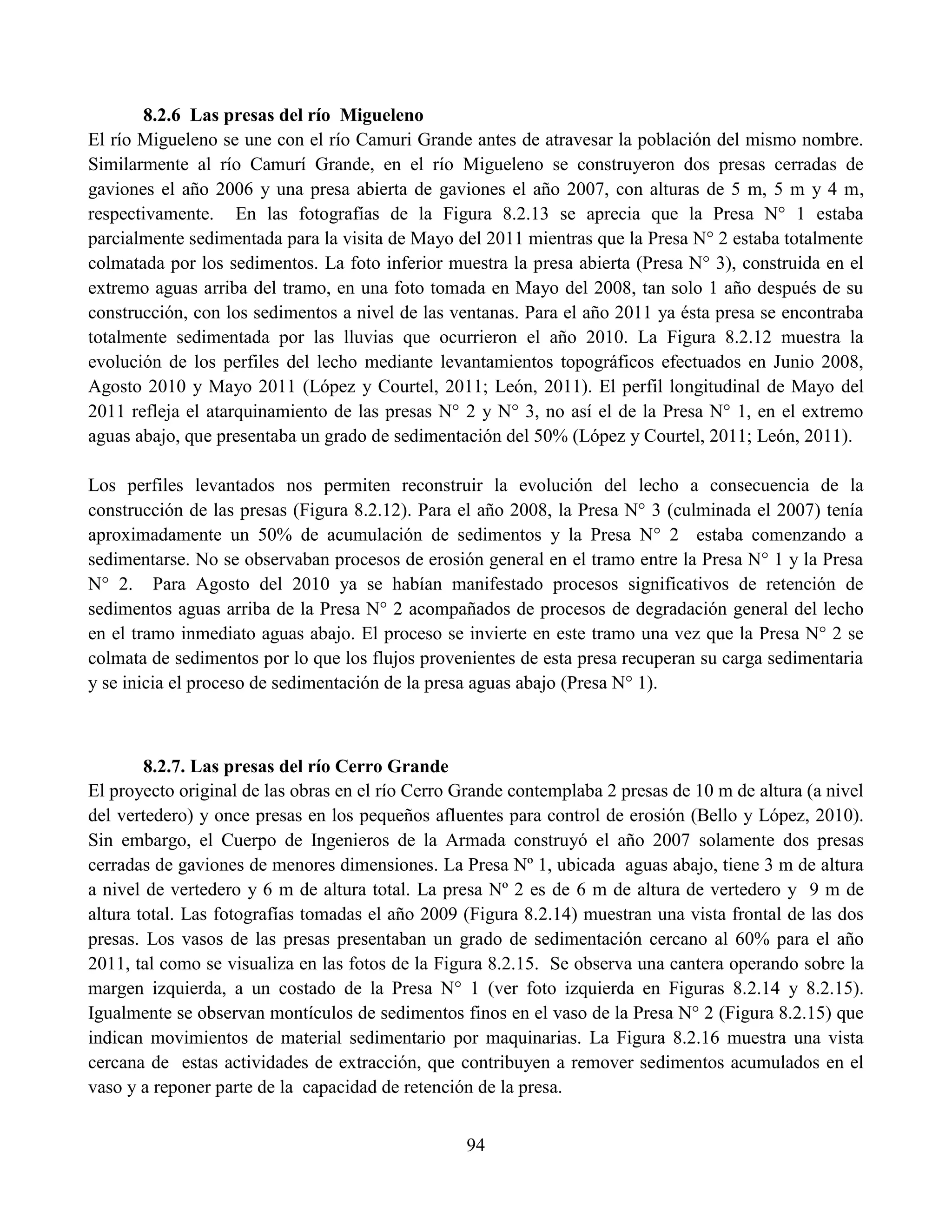 94
8.2.6 Las presas del río Migueleno
El río Migueleno se une con el río Camuri Grande antes de atravesar la población del mismo nombre.
Similarmente al río Camurí Grande, en el río Migueleno se construyeron dos presas cerradas de
gaviones el año 2006 y una presa abierta de gaviones el año 2007, con alturas de 5 m, 5 m y 4 m,
respectivamente. En las fotografías de la Figura 8.2.13 se aprecia que la Presa N° 1 estaba
parcialmente sedimentada para la visita de Mayo del 2011 mientras que la Presa N° 2 estaba totalmente
colmatada por los sedimentos. La foto inferior muestra la presa abierta (Presa N° 3), construida en el
extremo aguas arriba del tramo, en una foto tomada en Mayo del 2008, tan solo 1 año después de su
construcción, con los sedimentos a nivel de las ventanas. Para el año 2011 ya ésta presa se encontraba
totalmente sedimentada por las lluvias que ocurrieron el año 2010. La Figura 8.2.12 muestra la
evolución de los perfiles del lecho mediante levantamientos topográficos efectuados en Junio 2008,
Agosto 2010 y Mayo 2011 (López y Courtel, 2011; León, 2011). El perfil longitudinal de Mayo del
2011 refleja el atarquinamiento de las presas N° 2 y N° 3, no así el de la Presa N° 1, en el extremo
aguas abajo, que presentaba un grado de sedimentación del 50% (López y Courtel, 2011; León, 2011).
Los perfiles levantados nos permiten reconstruir la evolución del lecho a consecuencia de la
construcción de las presas (Figura 8.2.12). Para el año 2008, la Presa N° 3 (culminada el 2007) tenía
aproximadamente un 50% de acumulación de sedimentos y la Presa N° 2 estaba comenzando a
sedimentarse. No se observaban procesos de erosión general en el tramo entre la Presa N° 1 y la Presa
N° 2. Para Agosto del 2010 ya se habían manifestado procesos significativos de retención de
sedimentos aguas arriba de la Presa N° 2 acompañados de procesos de degradación general del lecho
en el tramo inmediato aguas abajo. El proceso se invierte en este tramo una vez que la Presa N° 2 se
colmata de sedimentos por lo que los flujos provenientes de esta presa recuperan su carga sedimentaria
y se inicia el proceso de sedimentación de la presa aguas abajo (Presa N° 1).
8.2.7. Las presas del río Cerro Grande
El proyecto original de las obras en el río Cerro Grande contemplaba 2 presas de 10 m de altura (a nivel
del vertedero) y once presas en los pequeños afluentes para control de erosión (Bello y López, 2010).
Sin embargo, el Cuerpo de Ingenieros de la Armada construyó el año 2007 solamente dos presas
cerradas de gaviones de menores dimensiones. La Presa Nº 1, ubicada aguas abajo, tiene 3 m de altura
a nivel de vertedero y 6 m de altura total. La presa Nº 2 es de 6 m de altura de vertedero y 9 m de
altura total. Las fotografías tomadas el año 2009 (Figura 8.2.14) muestran una vista frontal de las dos
presas. Los vasos de las presas presentaban un grado de sedimentación cercano al 60% para el año
2011, tal como se visualiza en las fotos de la Figura 8.2.15. Se observa una cantera operando sobre la
margen izquierda, a un costado de la Presa N° 1 (ver foto izquierda en Figuras 8.2.14 y 8.2.15).
Igualmente se observan montículos de sedimentos finos en el vaso de la Presa N° 2 (Figura 8.2.15) que
indican movimientos de material sedimentario por maquinarias. La Figura 8.2.16 muestra una vista
cercana de estas actividades de extracción, que contribuyen a remover sedimentos acumulados en el
vaso y a reponer parte de la capacidad de retención de la presa.
 