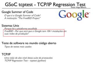 Google Summer of Code     O que é o Google Summer of Code?       A instituição: &quot;The FreeBSD Project&quot; Sistemas Unix      Porque foi a plataforma escolhida      FreeBSD - Por que será que o Google tem 10k+ instalações em       suas redes de produção?   Teste de software no mundo código aberto      Tipos de testes mais usados TCP/IP      Uma visão de alto nível dessa suíte de protocolos      TCP/IP Regression Test – tcptest (python)‏   
