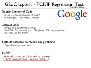 Google Summer of Code     O que é o Google Summer of Code?       A instituição: &quot;The FreeBSD Project&quot; Sistemas Unix      Porque foi a plataforma escolhida      FreeBSD - Por que será que o Google tem 10k+ instalações em       suas redes de produção?   Teste de software no mundo código aberto      Tipos de testes mais usados TCP/IP      Uma visão de alto nível dessa suíte de protocolos      TCP/IP Regression Test – tcptest (python)‏   
