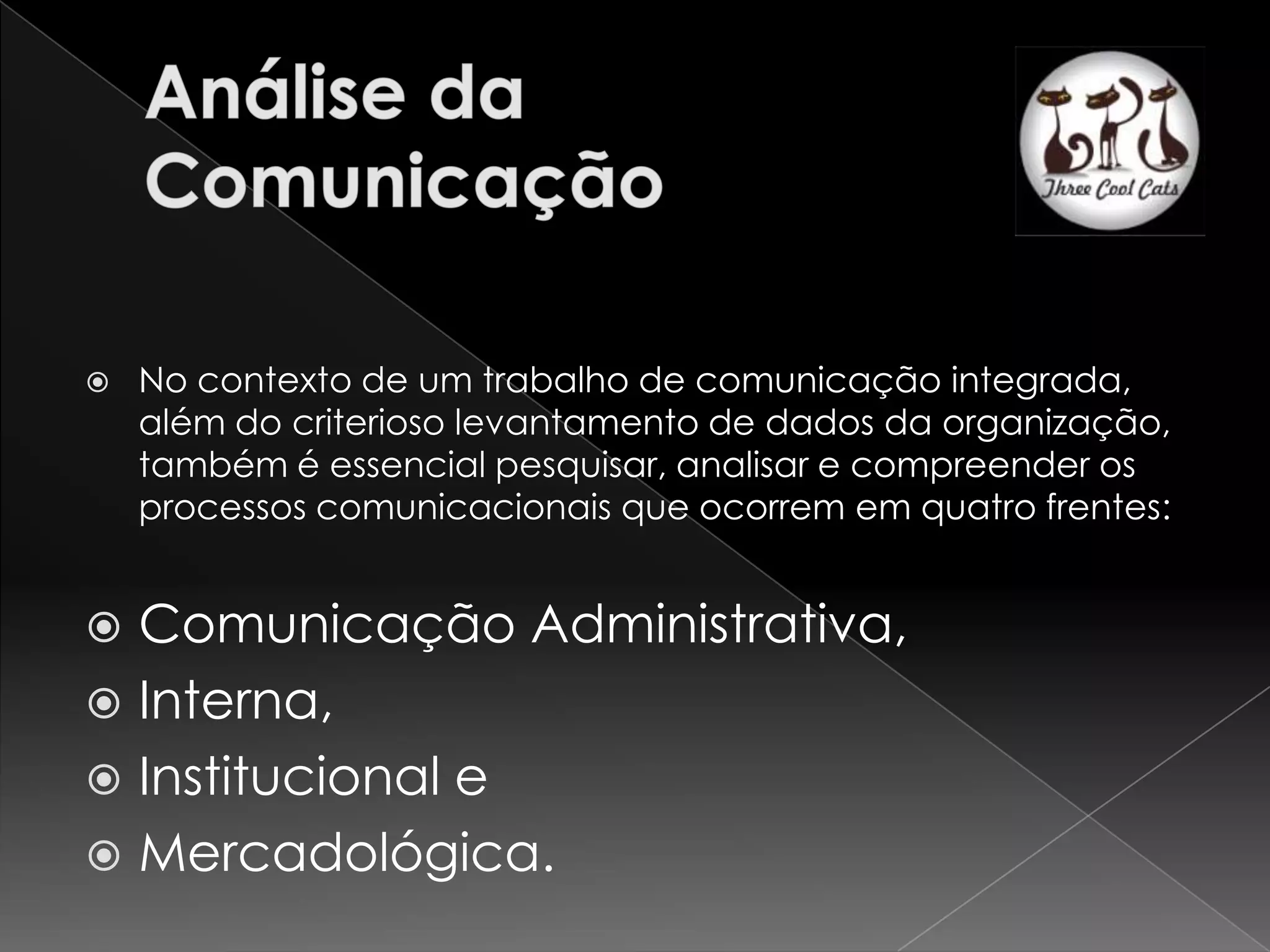    No contexto de um trabalho de comunicação integrada,
    além do criterioso levantamento de dados da organização,
    também é essencial pesquisar, analisar e compreender os
    processos comunicacionais que ocorrem em quatro frentes:


 Comunicação Administrativa,
 Interna,
 Institucional e
 Mercadológica.
 