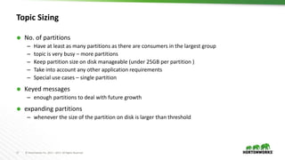 17 © Hortonworks Inc. 2011 – 2017. All Rights Reserved
Topic Sizing
 No. of partitions
– Have at least as many partitions as there are consumers in the largest group
– topic is very busy – more partitions
– Keep partition size on disk manageable (under 25GB per partition )
– Take into account any other application requirements
– Special use cases – single partition
 Keyed messages
– enough partitions to deal with future growth
 expanding partitions
– whenever the size of the partition on disk is larger than threshold
 