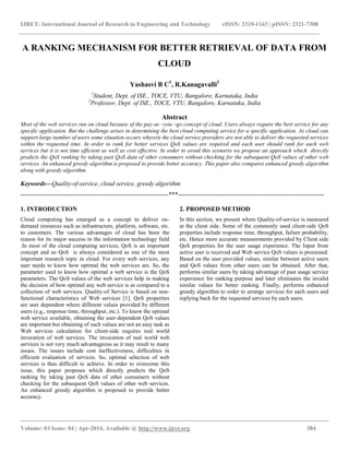 IJRET: International Journal of Research in Engineering and Technology eISSN: 2319-1163 | pISSN: 2321-7308
__________________________________________________________________________________________
Volume: 03 Issue: 04 | Apr-2014, Available @ http://www.ijret.org 384
A RANKING MECHANISM FOR BETTER RETRIEVAL OF DATA FROM
CLOUD
Yashasvi B C1
, R.Kanagavalli2
1
Student, Dept. of ISE., TOCE, VTU, Bangalore, Karnataka, India
2
Professor, Dept. of ISE., TOCE, VTU, Bangalore, Karnataka, India
Abstract
Most of the web services run on cloud because of the pay-as –you –go concept of cloud. Users always require the best service for any
specific application. But the challenge arises in determining the best cloud computing service for a specific application. As cloud can
support large number of users some situation occurs wherein the cloud service providers are not able to deliver the requested services
within the requested time. In order to rank for better services QoS values are required and each user should rank for each web
services but it is not time efficient as well as cost effective. In order to avoid this scenario we propose an approach which directly
predicts the QoS ranking by taking past QoS data of other consumers without checking for the subsequent QoS values of other web
services. An enhanced greedy algorithm is proposed to provide better accuracy .This paper also compares enhanced greedy algorithm
along with greedy algorithm.
Keywords—Quality-of-service, cloud service, greedy algorithm
-----------------------------------------------------------------------***----------------------------------------------------------------------
1. INTRODUCTION
Cloud computing has emerged as a concept to deliver on-
demand resources such as infrastructure, platform, software, etc.
to customers. The various advantages of cloud has been the
reason for its major success in the information technology field
.In most of the cloud computing services, QoS is an important
concept and so QoS is always considered as one of the most
important research topic in cloud. For every web services, any
user needs to know how optimal the web services are. So, the
parameter used to know how optimal a web service is the QoS
parameters. The QoS values of the web services help in making
the decision of how optimal any web service is as compared to a
collection of web services. Quality-of Service is based on non-
functional characteristics of Web services [1]. QoS properties
are user dependent where different values provided by different
users (e.g., response time, throughput, etc.). To know the optimal
web service available, obtaining the user-dependent QoS values
are important but obtaining of such values are not an easy task as
Web services calculation for client-side requires real world
invocation of web services. The invocation of real world web
services is not very much advantageous as it may result to many
issues. The issues include cost ineffectiveness, difficulties in
efficient evaluation of services. So, optimal selection of web
services is thus difficult to achieve. In order to overcome this
issue, this paper proposes which directly predicts the QoS
ranking by taking past QoS data of other consumers without
checking for the subsequent QoS values of other web services.
An enhanced greedy algorithm is proposed to provide better
accuracy.
2. PROPOSED METHOD
In this section, we present where Quality-of-service is measured
at the client side. Some of the commonly used client-side QoS
properties include response time, throughput, failure probability,
etc. Hence more accurate measurements provided by Client side
QoS properties for the user usage experience. The Input from
active user is received and Web service QoS values is processed.
Based on the user provided values, similar between active users
and QoS values from other users can be obtained. After that,
performs similar users by taking advantage of past usage service
experience for ranking purpose and later eliminates the invalid
similar values for better ranking. Finally, performs enhanced
greedy algorithm to order to arrange services for each users and
replying back for the requested services by each users.
 