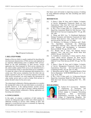IJRET: International Journal of Research in Engineering and Technology eISSN: 2319-1163 | pISSN: 2321-7308
__________________________________________________________________________________________
Volume: 03 Issue: 04 | Apr-2014, Available @ http://www.ijret.org 385
Fig .1.Proposed Architecture
3. RELATED WORK
Quality-of-Service (QoS) is usually employed for describing the
non-functional characteristics of Web services and employed as
an important differentiating point of different Web services.
Based on the QoS performance of Web services, various
approaches have been proposed for Web service selection [5],
[6], which enables optimal Web service to be identified from a
set of functionally similar or equivalent Web service candidates.
To obtain the values of the user-dependent QoS properties for a
certain user, Web service evaluations from the client side are
usually required [7], [8], [9]. To avoid the expensive real-world
Web service invocations, our work employs the information of
other similar service users as well as similar Web services to
predict the QoS values for the active users.
The rating-based collaborative filtering approaches try to predict
the missing QoS values in the user-item matrix as accurately as
possible. However, in the ranking-oriented, accurate missing
value prediction may not lead to accuracy ranking prediction.
Hence, ranking-oriented collaborative filtering approaches are
becoming more attractive.
4. CONCLUSIONS
In this paper, we propose a prediction of QoS ranking for
services, by taking past usage of other users which requires no
additional invoking of services when ranking of QoS. Our
approach is to provide best services to consumers by improving
the throughput and response time.
Our future work will include in improving accuracy of ranking
by using additional technique like data smoothing and matrix
factorization.
REFERENCES
[1] V. Deora, J. Shao, W. Gray, and N. Fiddian, “A Quality
of Service Management Framework Based on User
Expectations,” Proc First Int’l Conf. Service-Oriented
Computing (ICSOC ’03), pp. 104-114, 2003
[2] G. Wu, J. Wei, X. Qiao, and L. Li, “A Bayesian Network
Based Qos Assessment Model for Web Services,” Proc.
IEEE Int’l Conf. Services Computing (SCC ’07), pp. 498-
505, 2007
[3] Z. Zheng and M.R. Lyu, “A Distributed Replication
Strategy Evaluation and Selection Framework for Fault
Tolerant Web Services,” Proc. Sixth Int’l Conf. Web
Services (ICWS ’08), pp. 145- 152, 2008.
[4] J.L. Herlocker, J.A. Konstan, A. Borchers, and J. Riedl,
“An Algorithmic Framework for Performing
Collaborative Filtering,” Proc. 22nd Int’l ACM SIGIR
Conf. Research and Development in Information
Retrieval (SIGIR ’99), pp. 230-237, 1999
[5] P.A. Bonatti and P. Festa, “On Optimal Service
Selection,” Proc. 14th Int’l Conf. World Wide Web
(WWW ’04), pp. 530-538, 2005
[6] V. Cardellini, E. Casalicchio, V. Grassi, and F.L. Presti,
“Flow- Based Service Selection for Web Service
Composition Supporting Multiple QoS Classes,” Proc.
Fifth Int’l Conf. Web Services (ICWS ’07), pp. 743-750,
2007.
[7] V. Deora, J. Shao, W. Gray, and N. Fiddian, “A Quality
of Service Management Framework Based on User
Expectations,” Proc First Int’l Conf. Service-Oriented
Computing (ICSOC ’03), pp. 104-114, 2003
[8] E. Maximilien and M. Singh, “Conceptual Model of Web
Service Reputation,” ACM SIGMOD Record, vol. 31, no.
4, pp. 36-41, 2002
[9] G. Wu, J. Wei, X. Qiao, and L. Li, “A Bayesian Network
Based Qos Assessment Model for Web Services,” Proc.
IEEE Int’l Conf. Services Computing (SCC ’07), . 498-
505, 2007
BIOGRAPHIES
Ms. Yashasvi B C received her Bachelor
of Engineering in Electronics and
Communication in 2011.Currently she is a
M.Tech student in Computer Networking
Engineering from Visvesvaraya
Technological University at The Oxford
College of Engineering, Bangalore. Her
research interests are Computer Networks and Network Security
 