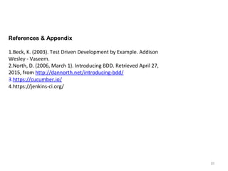 10
References & Appendix
1.Beck, K. (2003). Test Driven Development by Example. Addison
Wesley - Vaseem.
2.North, D. (2006, March 1). Introducing BDD. Retrieved April 27,
2015, from http://dannorth.net/introducing-bdd/
3.https://cucumber.io/
4.https://jenkins-ci.org/
 