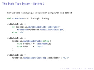 The Scala Type System - Options 3


    how we were learning e.g.: to transform string when it is deﬁned

    def transform(str: String): String

    reliableField =
        if (upstream.unreliableField.isDefined)
            transform(upstream.unreliableField.get)
        else "n/a"

    reliableField =
        upstream.unreliableField match {
            case Some(f) => transform(f)
            case None    => "n/a"
        }

    reliableField =
        upstream.unreliableField.map(transform) | "n/a"
 