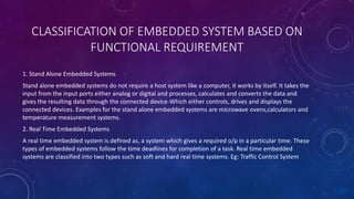 CLASSIFICATION OF EMBEDDED SYSTEM BASED ON
FUNCTIONAL REQUIREMENT
1. Stand Alone Embedded Systems
Stand alone embedded systems do not require a host system like a computer, it works by itself. It takes the
input from the input ports either analog or digital and processes, calculates and converts the data and
gives the resulting data through the connected device-Which either controls, drives and displays the
connected devices. Examples for the stand alone embedded systems are microwave ovens,calculators and
temperature measurement systems.
2. Real Time Embedded Systems
A real time embedded system is defined as, a system which gives a required o/p in a particular time. These
types of embedded systems follow the time deadlines for completion of a task. Real time embedded
systems are classified into two types such as soft and hard real time systems. Eg: Traffic Control System
 