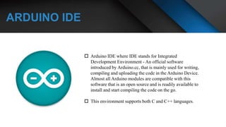 ARDUINO IDE
 Arduino IDE where IDE stands for Integrated
Development Environment - An official software
introduced by Arduino.cc, that is mainly used for writing,
compiling and uploading the code in the Arduino Device.
Almost all Arduino modules are compatible with this
software that is an open source and is readily available to
install and start compiling the code on the go.
 This environment supports both C and C++ languages.
 