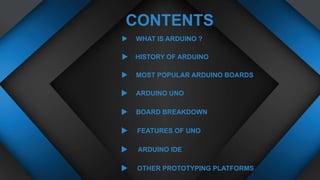 WHAT IS ARDUINO ?
CONTENTS
HISTORY OF ARDUINO
ARDUINO UNO
BOARD BREAKDOWN
MOST POPULAR ARDUINO BOARDS
FEATURES OF UNO
ARDUINO IDE
OTHER PROTOTYPING PLATFORMS
 