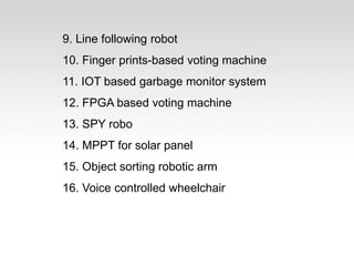 9. Line following robot
10. Finger prints-based voting machine
11. IOT based garbage monitor system
12. FPGA based voting machine
13. SPY robo
14. MPPT for solar panel
15. Object sorting robotic arm
16. Voice controlled wheelchair
 