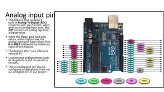 Analog input pins
• The Arduino Uno contains a
built-in Analog-To-Digital (ADC)
converter with six channels, which
gives us six analog input pins. The
ADC converts an analog signal into
a digital value.
• While the digital pins have two
values, either high or low, the
analog input pins have values from
0 to 1023 relative to the reference
value of the Arduino.
• The Arduino Uno has a reference
value of 5V.
• Used to read analog sensors such
as rangefinders and temperature
sensors.
• The six analog pins can also be
configured as digital pins if we run
out of digital pins in our project.
 