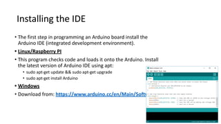 Installing the IDE
• The first step in programming an Arduino board install the
Arduino IDE (integrated development environment).
• Linux/Raspberry PI
• This program checks code and loads it onto the Arduino. Install
the latest version of Arduino IDE using apt:
• sudo apt-get update && sudo apt-get upgrade
• sudo apt-get install Arduino
• Windows
• Download from: https://www.arduino.cc/en/Main/Software
 