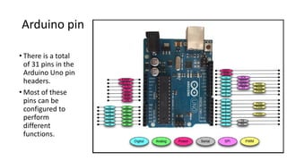 Arduino pin
• There is a total
of 31 pins in the
Arduino Uno pin
headers.
• Most of these
pins can be
configured to
perform
different
functions.
 