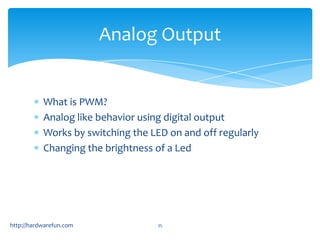 Analog Output


           What is PWM?
           Analog like behavior using digital output
           Works by switching the LED on and off regularly
           Changing the brightness of a Led




http://hardwarefun.com             35
 