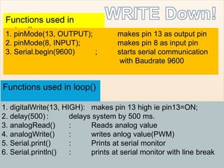 Functions used in
setup()1. pinMode(13, OUTPUT); makes pin 13 as output pin
2. pinMode(8, INPUT); makes pin 8 as input pin
3. Serial.begin(9600) ; starts serial communication
with Baudrate 9600
Functions used in loop()
1. digitalWrite(13, HIGH): makes pin 13 high ie pin13=ON;
2. delay(500) : delays system by 500 ms.
3. analogRead() : Reads analog value
4. analogWrite() : writes anlog value(PWM)
5. Serial.print() : Prints at serial monitor
6. Serial.println() : prints at serial monitor with line break
 