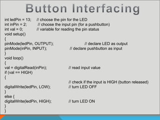 int ledPin = 13; // choose the pin for the LED
int inPin = 2; // choose the input pin (for a pushbutton)
int val = 0; // variable for reading the pin status
void setup()
{
pinMode(ledPin, OUTPUT); // declare LED as output
pinMode(inPin, INPUT); // declare pushbutton as input
}
void loop()
{
val = digitalRead(inPin); // read input value
if (val == HIGH)
{
// check if the input is HIGH (button released)
digitalWrite(ledPin, LOW); // turn LED OFF
}
else {
digitalWrite(ledPin, HIGH); // turn LED ON
}
}
 