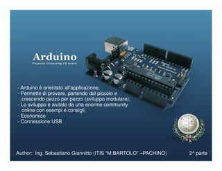- Arduino è orientato all'applicazione,
Author: Ing. Sebastiano Giannitto (ITIS “M.BARTOLO” –PACHINO) 2^ parte
- Arduino è orientato all'applicazione,
- Permette di provare, partendo dal piccolo e
crescendo pezzo per pezzo (sviluppo modulare);
- Lo sviluppo è aiutato da una enorme community
online con esempi e consigli.
- Economico
- Connessione USB
 