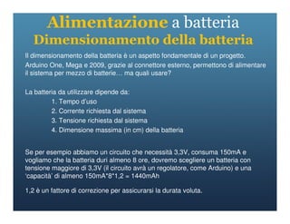Alimentazione a batteria
Dimensionamento della batteria
Il dimensionamento della batteria è un aspetto fondamentale di un progetto.
Arduino One, Mega e 2009, grazie al connettore esterno, permettono di alimentare
il sistema per mezzo di batterie… ma quali usare?
La batteria da utilizzare dipende da:
1. Tempo d’uso
2. Corrente richiesta dal sistema
2. Corrente richiesta dal sistema
3. Tensione richiesta dal sistema
4. Dimensione massima (in cm) della batteria
Se per esempio abbiamo un circuito che necessità 3,3V, consuma 150mA e
vogliamo che la batteria duri almeno 8 ore, dovremo scegliere un batteria con
tensione maggiore di 3,3V (il circuito avrà un regolatore, come Arduino) e una
‘capacità’ di almeno 150mA*8*1,2 = 1440mAh
1,2 è un fattore di correzione per assicurarsi la durata voluta.
 
