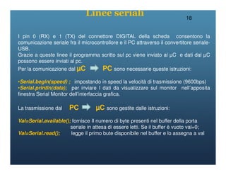 18
I pin 0 (RX) e 1 (TX) del connettore DIGITAL della scheda consentono la
comunicazione seriale fra il microcontrollore e il PC attraverso il convertitore seriale-
USB.
Grazie a queste linee il programma scritto sul pc viene inviato al µC e dati dal µC
possono essere inviati al pc.
Per la comunicazione dal µC PC sono necessarie queste istruzioni:
•Serial.begin(speed) ; impostando in speed la velocità di trasmissione (9600bps)
•Serial.println(data); per inviare I dati da visualizzare sul monitor nell’apposita
Linee seriali
•Serial.println(data); per inviare I dati da visualizzare sul monitor nell’apposita
finestra Serial Monitor dell’interfaccia grafica.
La trasmissione dal PC µC sono gestite dalle istruzioni:
Val=Serial.available(); fornisce Il numero di byte presenti nel buffer della porta
seriale in attesa di essere letti. Se il buffer è vuoto val=0;
Val=Serial.read(); legge il primo bute disponibile nel buffer e lo assegna a val
 