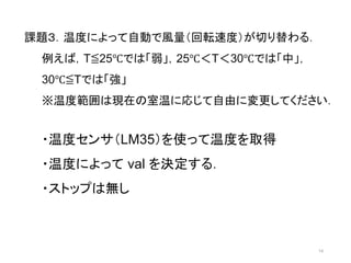 14 
課題３．温度によって自動で風量（回転速度）が切り替わる． 
例えば，T≦25℃では「弱」，25℃＜T＜30℃では「中」， 
30℃≦Tでは「強」 
※温度範囲は現在の室温に応じて自由に変更してください． 
・温度センサ（LM35）を使って温度を取得 
・温度によってval を決定する． 
・ストップは無し 
 