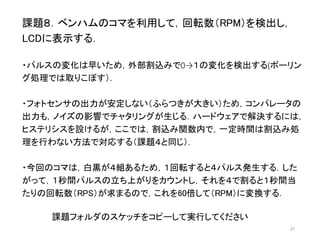 課題８．ベンハムのコマを利用して，回転数（RPM）を検出し， 
LCDに表示する． 
・パルスの変化は早いため，外部割込みで0→１の変化を検出する(ポーリン 
グ処理では取りこぼす）． 
・フォトセンサの出力が安定しない（ふらつきが大きい）ため，コンパレータの 
出力も，ノイズの影響でチャタリングが生じる．ハードウェアで解決するには， 
ヒステリシスを設けるが，ここでは，割込み関数内で，一定時間は割込み処 
理を行わない方法で対応する（課題４と同じ）． 
・今回のコマは，白黒が４組あるため，１回転すると４パルス発生する．した 
がって，１秒間パルスの立ち上がりをカウントし，それを４で割ると１秒間当 
たりの回転数（RPS）が求まるので，これを60倍して（RPM）に変換する． 
27 
課題フォルダのスケッチをコピーして実行してください 
 