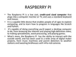 RASPBERRY PI
• The Raspberry Pi is a low cost, credit-card sized computer that
plugs into a computer monitor or TV, and uses a standard keyboard
and mouse.
• It is a capable little device that enables people of all ages to explore
computing, and to learn how to program in languages like Scratch
and Python.
• It’s capable of doing everything you’d expect a desktop computer
to do, from browsing the internet and playing high-definition video,
to making spreadsheets, word-processing, and playing games.
• What’s more, the Raspberry Pi has the ability to interact with the
outside world, and has been used in a wide array of digital maker
projects, from music machines and parent detectors to weather
stations and tweeting birdhouses with infra-red cameras.
 