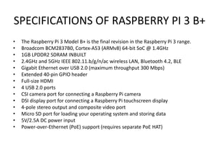 SPECIFICATIONS OF RASPBERRY PI 3 B+
• The Raspberry Pi 3 Model B+ is the final revision in the Raspberry Pi 3 range.
• Broadcom BCM2837B0, Cortex-A53 (ARMv8) 64-bit SoC @ 1.4GHz
• 1GB LPDDR2 SDRAM INBUILT
• 2.4GHz and 5GHz IEEE 802.11.b/g/n/ac wireless LAN, Bluetooth 4.2, BLE
• Gigabit Ethernet over USB 2.0 (maximum throughput 300 Mbps)
• Extended 40-pin GPIO header
• Full-size HDMI
• 4 USB 2.0 ports
• CSI camera port for connecting a Raspberry Pi camera
• DSI display port for connecting a Raspberry Pi touchscreen display
• 4-pole stereo output and composite video port
• Micro SD port for loading your operating system and storing data
• 5V/2.5A DC power input
• Power-over-Ethernet (PoE) support (requires separate PoE HAT)
 