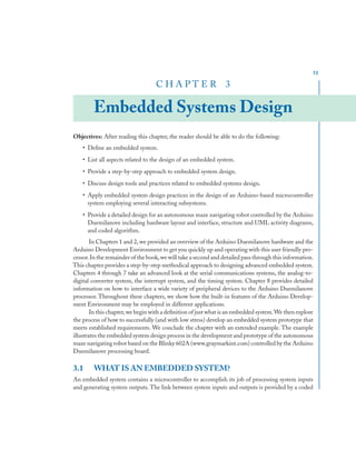 51
C H A P T E R 3
Embedded Systems Design
Objectives: After reading this chapter, the reader should be able to do the following:
• Deﬁne an embedded system.
• List all aspects related to the design of an embedded system.
• Provide a step-by-step approach to embedded system design.
• Discuss design tools and practices related to embedded systems design.
• Apply embedded system design practices in the design of an Arduino-based microcontroller
system employing several interacting subsystems.
• Provide a detailed design for an autonomous maze navigating robot controlled by the Arduino
Duemilanove including hardware layout and interface, structure and UML activity diagrams,
and coded algorithm.
In Chapters 1 and 2, we provided an overview of the Arduino Duemilanove hardware and the
Arduino Development Environment to get you quickly up and operating with this user friendly pro-
cessor.In the remainder of the book,we will take a second and detailed pass through this information.
This chapter provides a step-by-step methodical approach to designing advanced embedded system.
Chapters 4 through 7 take an advanced look at the serial communications systems, the analog-to-
digital converter system, the interrupt system, and the timing system. Chapter 8 provides detailed
information on how to interface a wide variety of peripheral devices to the Arduino Duemilanove
processor. Throughout these chapters, we show how the built-in features of the Arduino Develop-
ment Environment may be employed in different applications.
In this chapter,we begin with a deﬁnition of just what is an embedded system.We then explore
the process of how to successfully (and with low stress) develop an embedded system prototype that
meets established requirements. We conclude the chapter with an extended example. The example
illustrates the embedded system design process in the development and prototype of the autonomous
maze navigating robot based on the Blinky 602A (www.graymarkint.com) controlled by the Arduino
Duemilanove processing board.
3.1 WHAT IS AN EMBEDDED SYSTEM?
An embedded system contains a microcontroller to accomplish its job of processing system inputs
and generating system outputs. The link between system inputs and outputs is provided by a coded
 