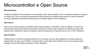 Microcontrollori e Open Source
MicroControllore
In elettronica digitale il microcontrollore o microcontroller o MCU (MicroController Unit) è un dispositivo elettronico integrato
su singolo chip, nato come evoluzione alternativa al Microprocessore ed utilizzato generalmente in sistemi embedded
ovvero per applicazioni specifiche (special purpose) di controllo digitale. [ Fonte: Wikipedia ]
Open Source
Open source (termine inglese che significa codice sorgente aperto), in informatica, indica un software i cui autori (più
precisamente i detentori dei diritti) ne permettono e favoriscono il libero studio e l'apporto di modifiche da parte di altri
programmatori indipendenti. Questo è realizzato mediante l'applicazione di apposite licenze d’uso. [ Fonte: Wikipedia ]
Open Hardware
Hardware libero; Si riferisce ad hardware elettronici e di computer che sono stati progettati con la stessa politica del
software libero ed open source (FOSS). L'hardware libero è parte della cultura dell'open source, che espande questa
ideologia al di fuori dell’ambito del software. [ Fonte: Wikipedia ]
 