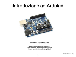Introduzione ad Arduino




           Lunedì 17 Ottobre 2011

         Mauro Bolis <mauro@bazingalabs.it>
      Emanuele Brivio <emanuele@bazingalabs.it>
       Simone Lusenti <simone@bazingalabs.it>


                                                  © 2011 Bazinga Labs
                       1
 