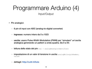 Programmare Arduino (4)
                                      Input/Output


•   Pin analogici:

    -   6 pin di input con ADC (analog-to-digital converter)

    -   ingresso: numero intero da 0 a 1023

    -   uscita: usano Pulse-Width Modulation (PWM) per “simulare” un’uscita
        analogica generando un pattern a onda quadra. Da 0 a 5V.

    -   lettura dello stato del pin: val   = analogRead(pinIdentifier)


    -   impostazione di un valor di tensione in uscita: analogWrite(pinNumber,
        value)


    -   dettagli: http://cuttr.it/itutx

                                             10
 