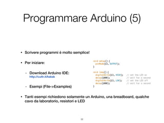 Programmare Arduino (5)

•   Scrivere programmi è molto semplice!

•   Per iniziare:

    -   Download Arduino IDE:
        http://cuttr.it/ksksk


    -   Esempi (File->Examples)

•   Tanti esempi richiedono solamente un Arduino, una breadboard, qualche
    cavo da laboratorio, resistori e LED



                                   11
 
