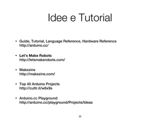 Idee e Tutorial
•   Guide, Tutorial, Language Reference, Hardware Reference
    http://arduino.cc/

•   Let’s Make Robots
    http://letsmakerobots.com/

•   Makezine
    http://makezine.com/

•   Top 40 Arduino Projects
    http://cuttr.it/w6x9s

•   Arduino.cc Playground
    http://arduino.cc/playground/Projects/Ideas


                                      20
 