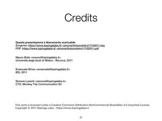Credits

Questa presentazione è liberamente scaricabile
Sorgente: https://www.bazingalabs.it/~simone/ArduinoIntro17102011.key
PDF: https://www.bazingalabs.it/~simone/ArduinoIntro17102011.pdf


Mauro Bolis <mauro@bazingalabs.it>
Università degli studi di Milano - Biccoca, 2011


Emanuele Brivio <emanuele@bazingalabs.it>
IED, 2011


Simone Lusenti <simone@bazingalabs.it>
CTO, Monkey Trip Communication Srl




This work is licensed under a Creative Commons Attribution-NonCommercial-ShareAlike 3.0 Unported License.
Copyright © 2011 Bazinga Labs - https://www.bazingalabs.it


                                                   21
 