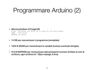 Programmare Arduino (2)

•   Microcontrollore ATmega168
    Flash 16k bytes (of which 2k is used for the bootloader)
    SRAM   1024 bytes
    EEPROM 512 bytes


•   14 KB per memorizzare il programma (compilato)

•   1024 B SRAM per memorizzare le variabili (incluse eventuali stringhe)

•   512 B EEPROM per memorizzare dati persistenti (numero limitato di cicli di
    scrittura, ogni scrittura di 1 Byte impiega 3.3ms)




                                         8
 