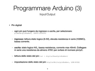 Programmare Arduino (3)
                                    Input/Output


•   Pin digitali

    -   ogni pin può fungere da ingresso o uscita, per selezionare:
        pinMode(pinNumber, INPUT|OUTPUT)


    -   ingresso: lettura stato logico (0-5V), elevata resistenza in serie (100MΩ),
        bassa corrente.

    -   uscita: stato logico H/L, bassa resistenza, corrente max 40mA. Collegare
        in serie una resistenza da almeno 470Ω per evitare di rovinare pin/µC.

    -   lettura dello stato del pin: val   = digitalRead(pinNumber)


    -   impostazione dello stato del pin: digitalWrite(pinNumber,     LOW|HIGH)



                                              9
 