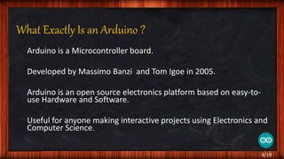 What Exactly Is an Arduino ?
Arduino is a Microcontroller board.
Developed by Massimo Banzi and Tom Igoe in 2005.
Arduino is an open source electronics platform based on easy-to-
use Hardware and Software.
Useful for anyone making interactive projects using Electronics and
Computer Science.
4/19
 