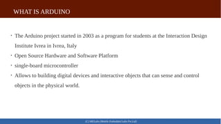 WHAT IS ARDUINO
(C) MELabs (Mobile Embedded Labs Pvt.Ltd)

The Arduino project started in 2003 as a program for students at the Interaction Design
Institute Ivrea in Ivrea, Italy

Open Source Hardware and Software Platform

single-board microcontroller

Allows to building digital devices and interactive objects that can sense and control
objects in the physical world.
 