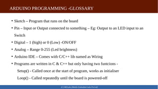 ARDUINO PROGRAMMING -GLOSSARY
(C) MELabs (Mobile Embedded Labs Pvt.Ltd)
●
Sketch – Program that runs on the board
●
Pin – Input or Output connected to something – Eg: Output to an LED input to an
Switch
●
Digital – 1 (high) or 0 (Low) -ON/OFF
●
Analog – Range 0-255 (Led brightness)
●
Arduino IDE – Comes with C/C++ lib named as Wiring
●
Programs are written in C & C++ but only having two funtcions -
Setup() - Called once at the start of program, works as initialiser
Loop() - Called repeatedly until the board is powered-off
 