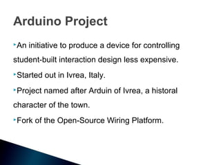Arduino Project
An   initiative to produce a device for controlling
student-built interaction design less expensive.
Started   out in Ivrea, Italy.
Project   named after Arduin of Ivrea, a historal
character of the town.
Fork   of the Open-Source Wiring Platform.
 
