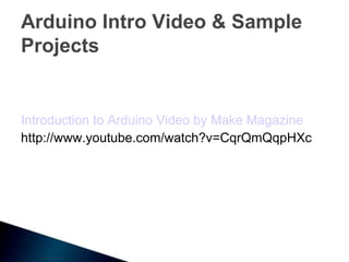 Arduino Intro Video & Sample
Projects


Introduction to Arduino Video by Make Magazine
http://www.youtube.com/watch?v=CqrQmQqpHXc
 