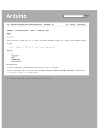 Arduino
Buy | Download | Getting Started | Learning | Reference | Hardware | FAQ

Reference

search

Blog » | Forum » | Playground »

Language ( extended) | Libraries | Comparison | Board

byte
Description
Bytes store an 8- bit number, from 0 to 255. byte is an unsigned data type, meaning that it does not store negative numbers.
Example
byte b = B10010;

// "B" is the binary formatter (18 decimal)

See also
int
unsigned int
long
unsigned long
integer constants
Reference Home
Corrections, suggestions, and new documentation should be posted to the Forum.
The text of the Arduino reference is licensed under a Creative Commons Attribution- ShareAlike 3.0 License. Code samples in
the reference are released into the public domain.

Edit Page | Page History | Printable View | All Recent Site Changes

 