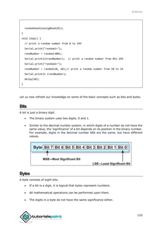 Arduino
110
randomSeed(analogRead(0));
}
void loop() {
// print a random number from 0 to 299
Serial.print("random1=");
randNumber = random(300);
Serial.println(randNumber); // print a random number from 0to 299
Serial.print("random2=");
randNumber = random(10, 20);// print a random number from 10 to 19
Serial.println (randNumber);
delay(50);
}
Let us now refresh our knowledge on some of the basic concepts such as bits and bytes.
Bits
A bit is just a binary digit.
 The binary system uses two digits, 0 and 1.
 Similar to the decimal number system, in which digits of a number do not have the
same value, the ‘significance’ of a bit depends on its position in the binary number.
For example, digits in the decimal number 666 are the same, but have different
values.
Bytes
A byte consists of eight bits.
 If a bit is a digit, it is logical that bytes represent numbers.
 All mathematical operations can be performed upon them.
 The digits in a byte do not have the same significance either.
 