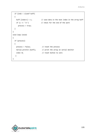 Arduino
126
if (indx < sizeof buff)
{
buff [indx++] = c; // save data in the next index in the array buff
if (c == 'r') // check for the end of the word
process = true;
}
}
void loop (void)
{
if (process)
{
process = false; // reset the process
Serial.println (buff); // print the array on serial monitor
indx= 0; // reset button to zero
}
}
 